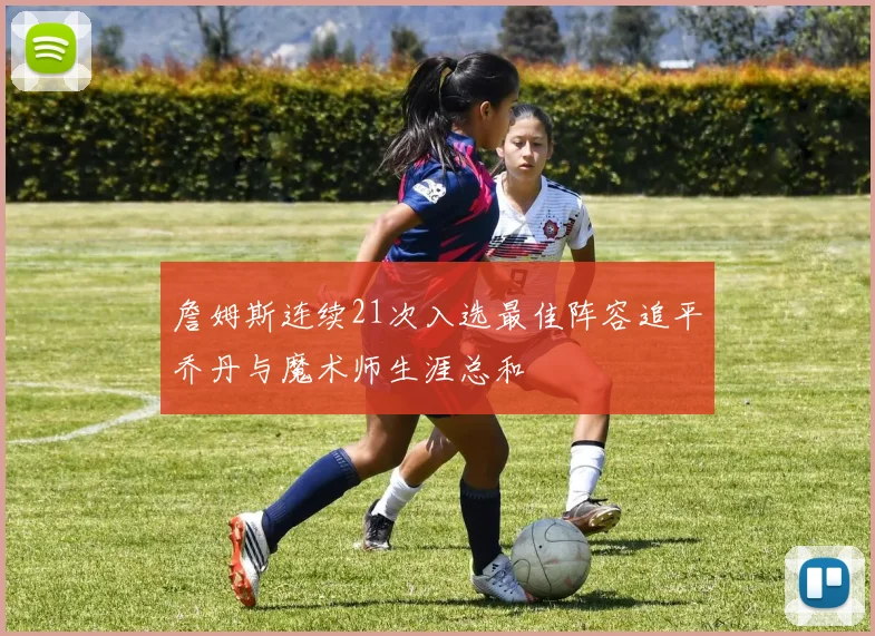 詹姆斯连续21次入选最佳阵容追平乔丹与魔术师生涯总和