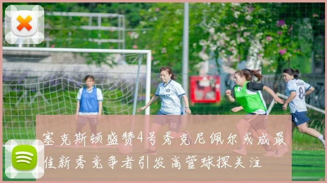 塞克斯顿盛赞4号秀克尼佩尔或成最佳新秀竞争者引发高管球探关注