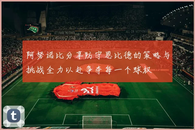 阿努诺比分享防守恩比德的策略与挑战全力以赴争夺每一个球权