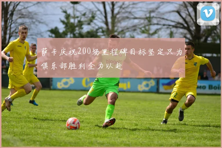 萨卡庆祝200场里程碑目标坚定只为俱乐部胜利全力以赴