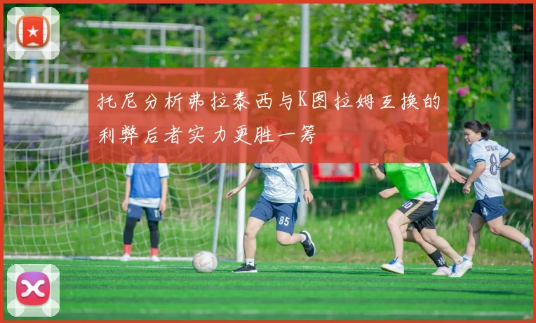托尼分析弗拉泰西与K图拉姆互换的利弊后者实力更胜一筹