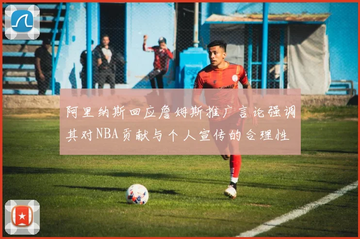 阿里纳斯回应詹姆斯推广言论强调其对NBA贡献与个人宣传的合理性
