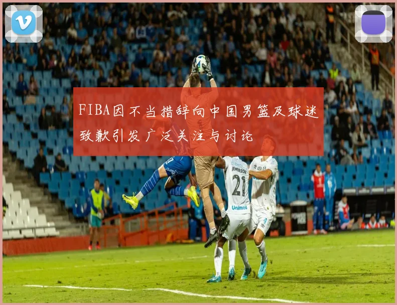 FIBA因不当措辞向中国男篮及球迷致歉引发广泛关注与讨论