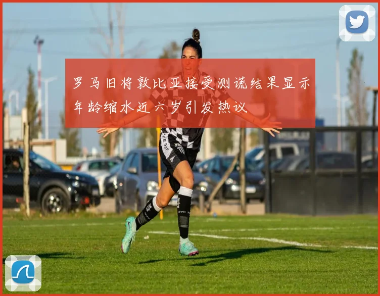 罗马旧将敦比亚接受测谎结果显示年龄缩水近六岁引发热议