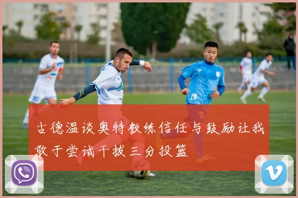 古德温谈奥特教练信任与鼓励让我敢于尝试干拔三分投篮