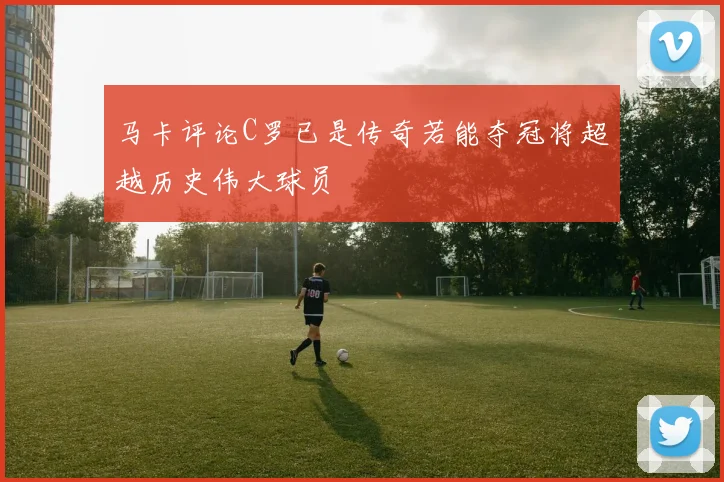马卡评论C罗已是传奇若能夺冠将超越历史伟大球员