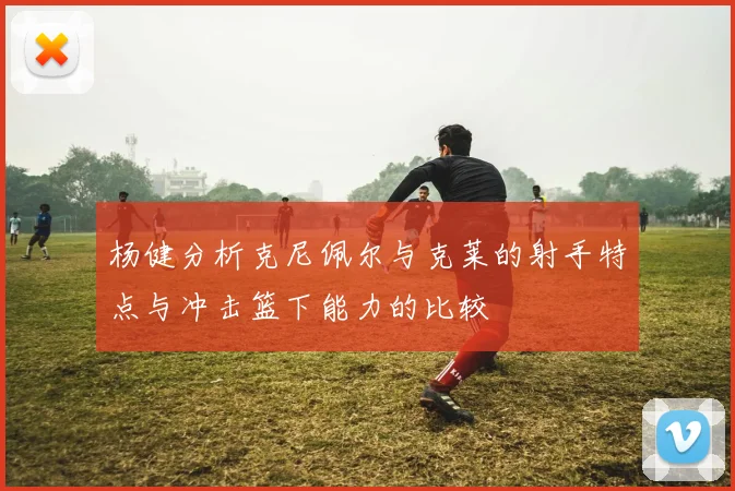 杨健分析克尼佩尔与克莱的射手特点与冲击篮下能力的比较