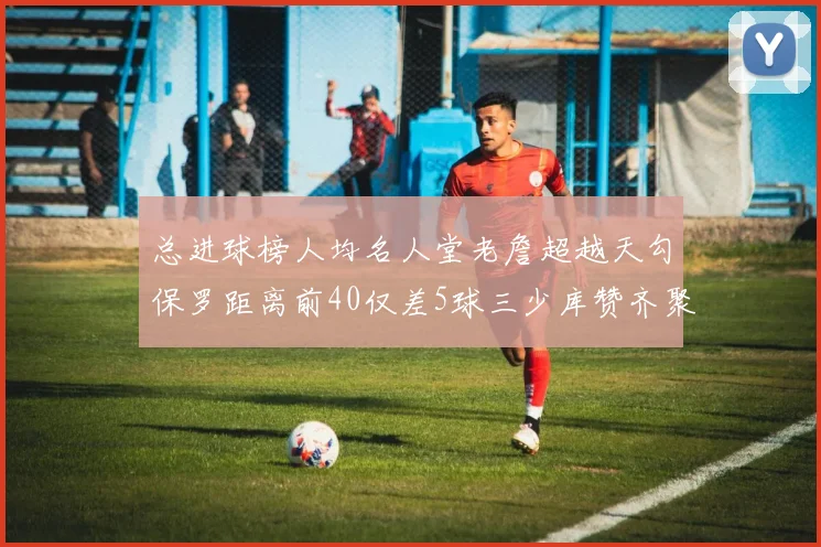 总进球榜人均名人堂老詹超越天勾保罗距离前40仅差5球三少库赞齐聚榜单