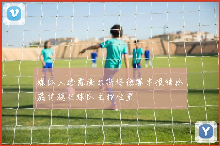 媒体人透露谢尔斯塔德赛季报销林葳将稳坐球队主控位置