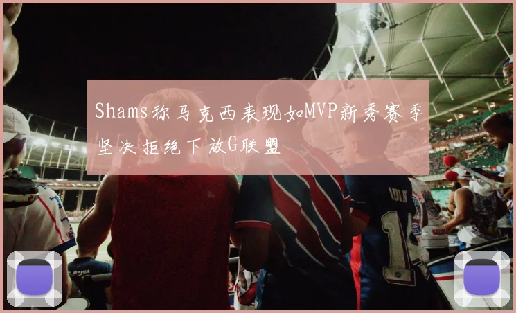 Shams称马克西表现如MVP新秀赛季坚决拒绝下放G联盟