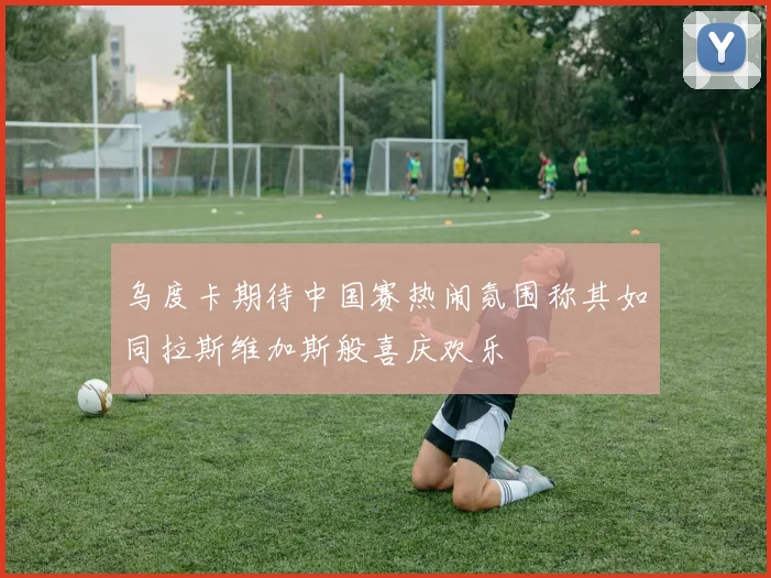 乌度卡期待中国赛热闹氛围称其如同拉斯维加斯般喜庆欢乐