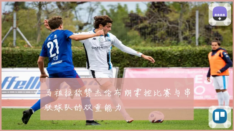 马祖拉称赞杰伦布朗掌控比赛与串联球队的双重能力