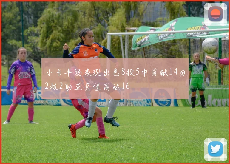 小卡半场表现出色8投5中贡献14分2板2助正负值高达16