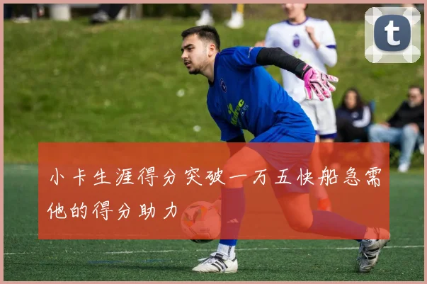 小卡生涯得分突破一万五快船急需他的得分助力