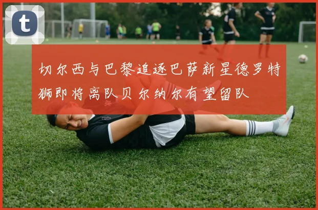 切尔西与巴黎追逐巴萨新星德罗特狮即将离队贝尔纳尔有望留队