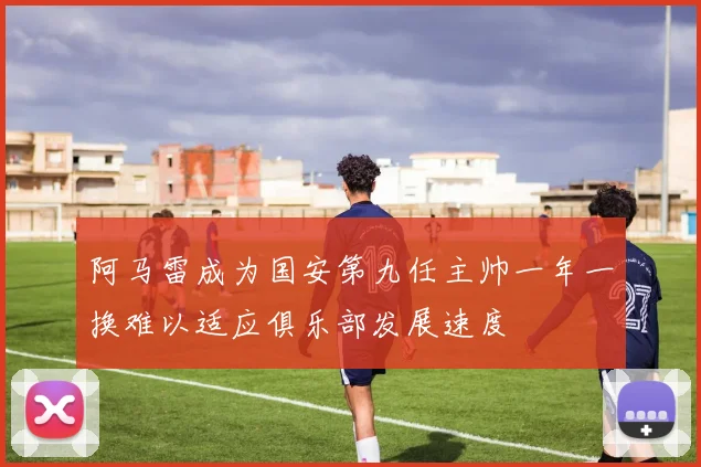 阿马雷成为国安第九任主帅一年一换难以适应俱乐部发展速度