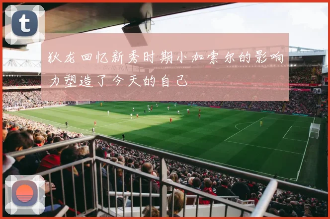 狄龙回忆新秀时期小加索尔的影响力塑造了今天的自己