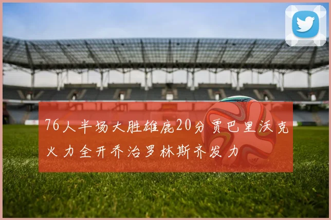 76人半场大胜雄鹿20分贾巴里沃克火力全开乔治罗林斯齐发力