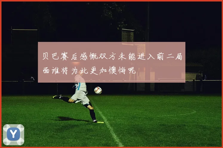 贝巴赛后感慨双方未能进入前二局面谁将为此更加懊悔呢