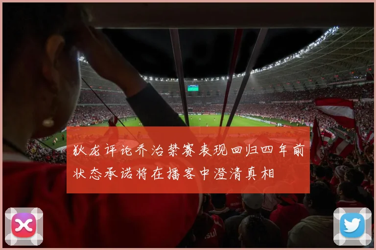 狄龙评论乔治禁赛表现回归四年前状态承诺将在播客中澄清真相