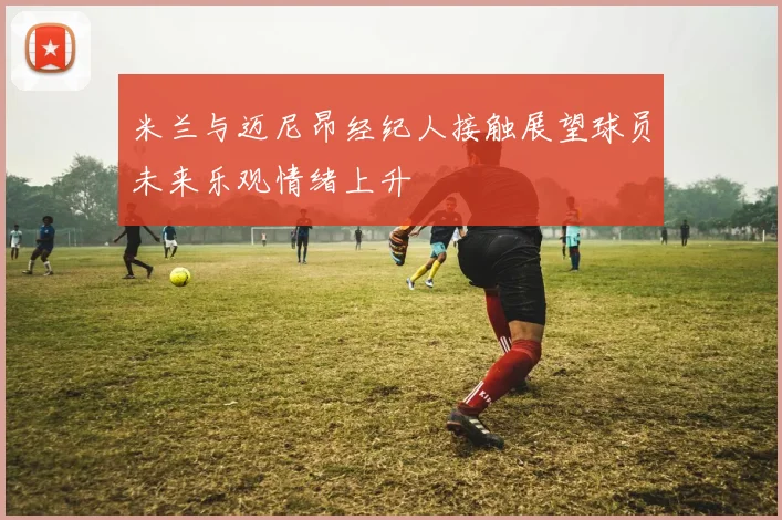 米兰与迈尼昂经纪人接触展望球员未来乐观情绪上升