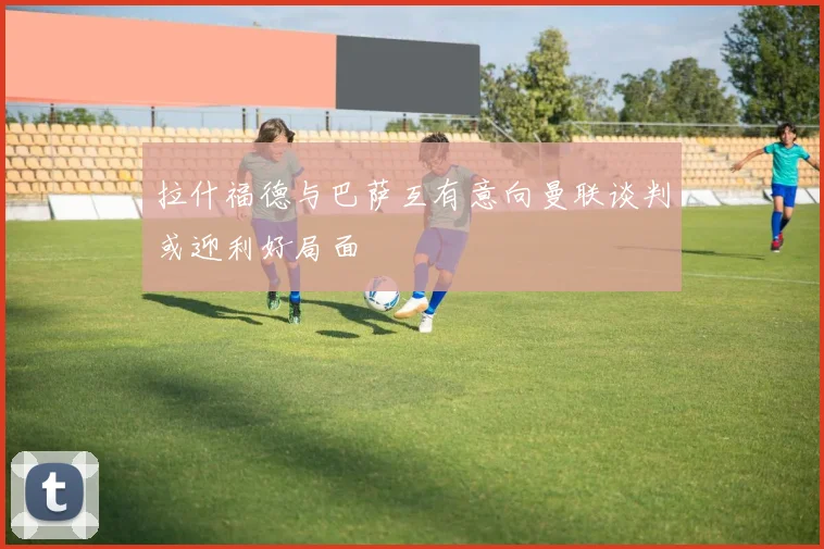 拉什福德与巴萨互有意向曼联谈判或迎利好局面