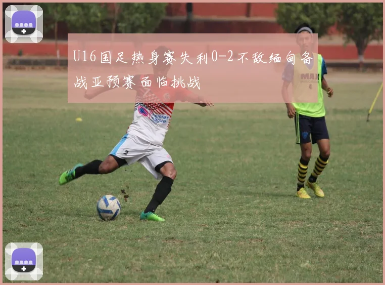 U16国足热身赛失利0-2不敌缅甸备战亚预赛面临挑战