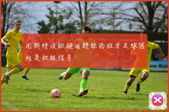 尤斯特谈欧超话题称西班牙足球团结是积极信号