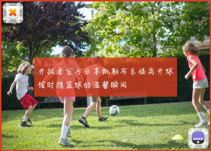 开拓者官方分享凯勒布乐福离开球馆时携篮球的温馨瞬间