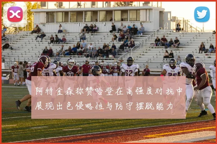阿特金森称赞哈登在高强度对抗中展现出色侵略性与防守摆脱能力