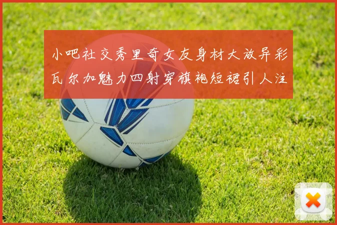 小吧社交秀里奇女友身材大放异彩瓦尔加魅力四射穿旗袍短裙引人注目