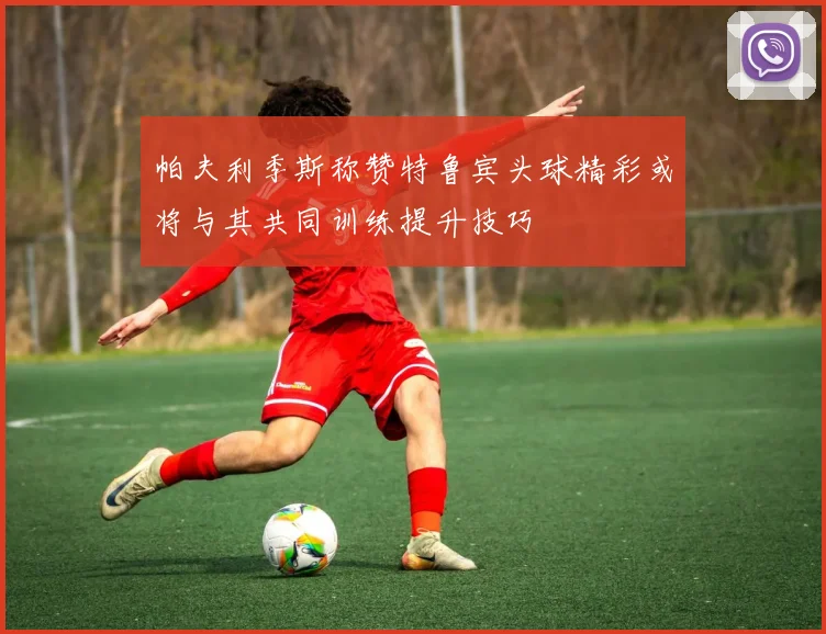 帕夫利季斯称赞特鲁宾头球精彩或将与其共同训练提升技巧