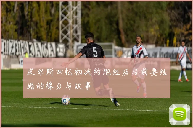 皮尔斯回忆初次约炮经历与前妻结婚的缘分与故事