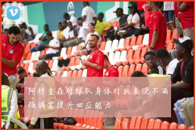 阿特金森对球队身体对抗表现不满强调需提升回应能力