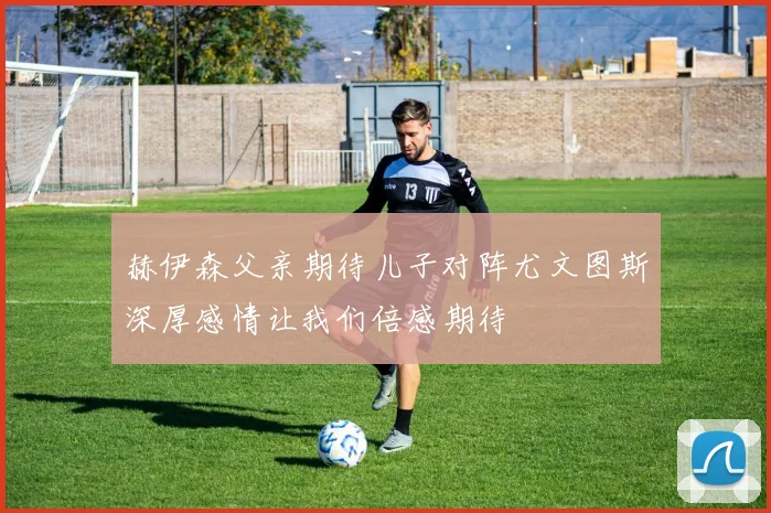 赫伊森父亲期待儿子对阵尤文图斯深厚感情让我们倍感期待