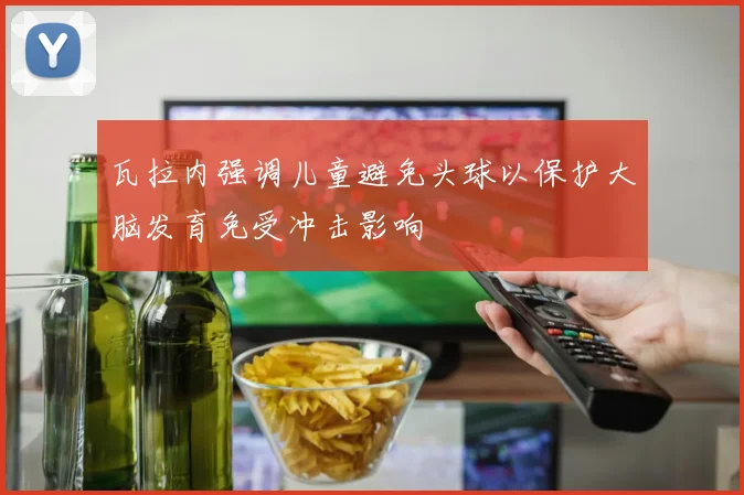 瓦拉内强调儿童避免头球以保护大脑发育免受冲击影响