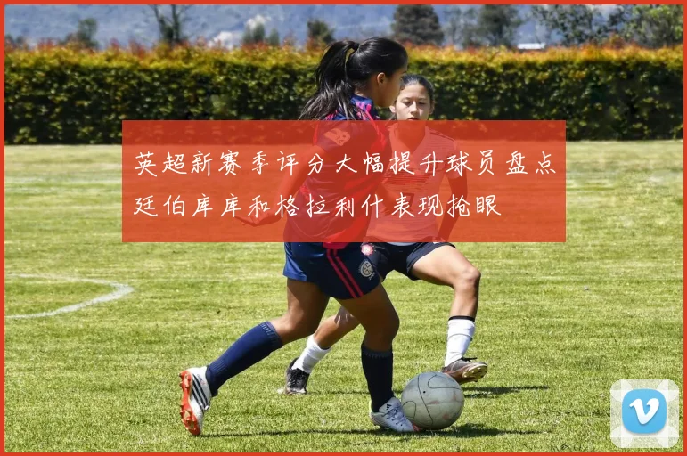 英超新赛季评分大幅提升球员盘点廷伯库库和格拉利什表现抢眼