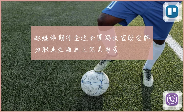 赵继伟期待全运会圆满收官盼金牌为职业生涯画上完美句号