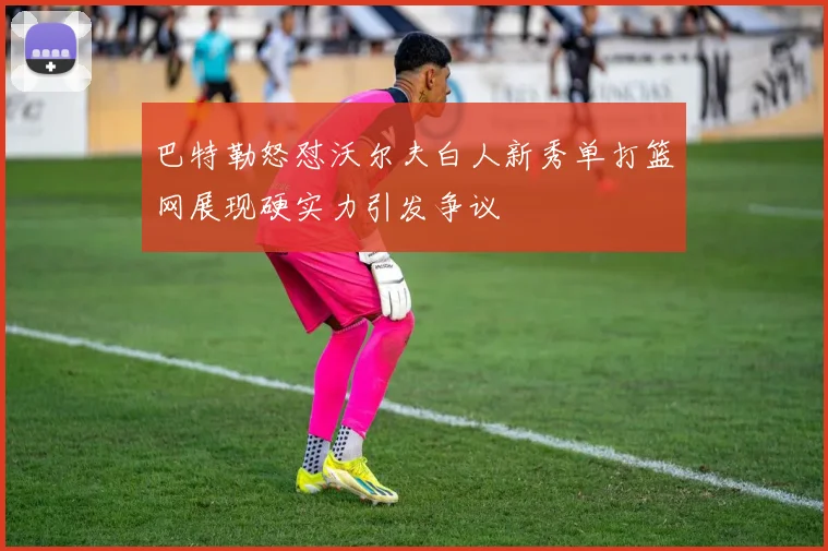 巴特勒怒怼沃尔夫白人新秀单打篮网展现硬实力引发争议
