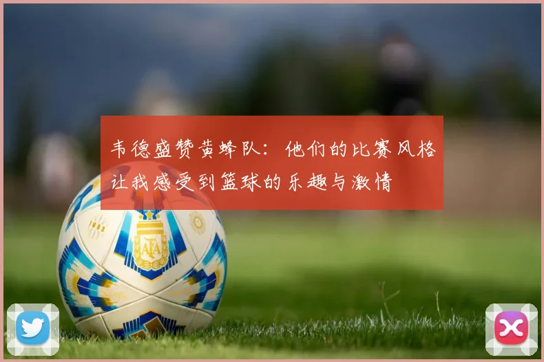 韦德盛赞黄蜂队：他们的比赛风格让我感受到篮球的乐趣与激情