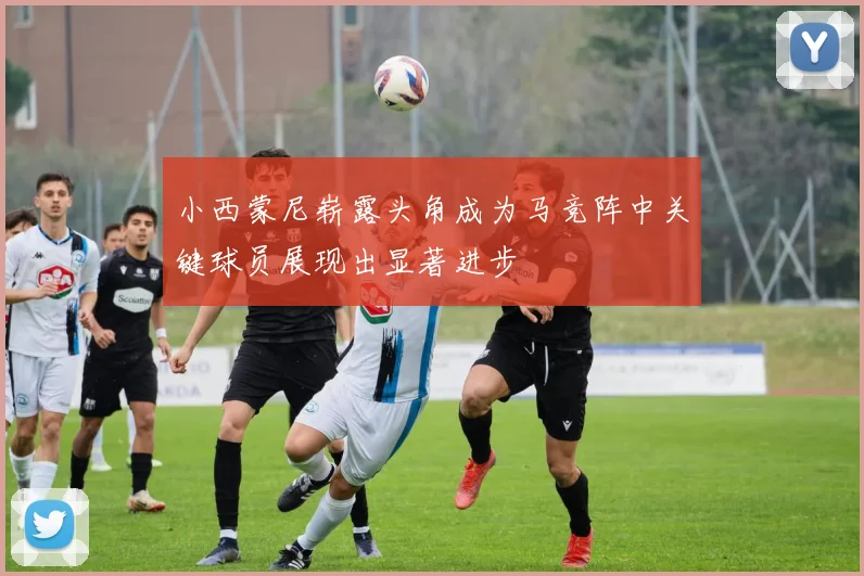 小西蒙尼崭露头角成为马竞阵中关键球员展现出显著进步
