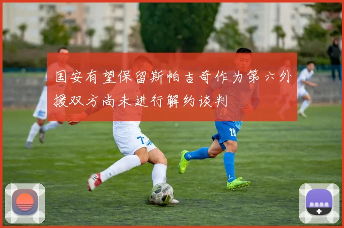 国安有望保留斯帕吉奇作为第六外援双方尚未进行解约谈判