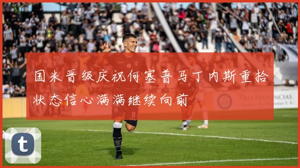 国米晋级庆祝何塞普马丁内斯重拾状态信心满满继续向前