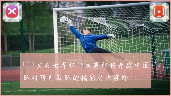 U17女足世界杯18决赛即将开战中国队对阵巴西队的精彩对决在即