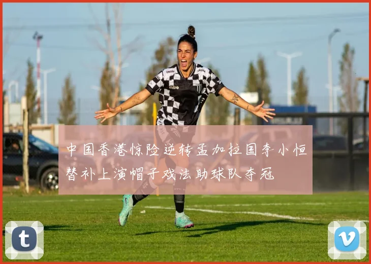 中国香港惊险逆转孟加拉国李小恒替补上演帽子戏法助球队夺冠