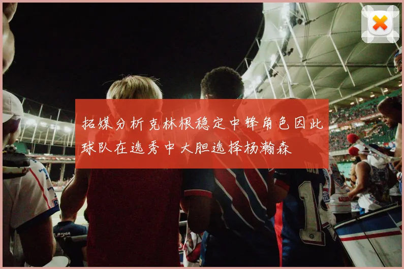 拓媒分析克林根稳定中锋角色因此球队在选秀中大胆选择杨瀚森