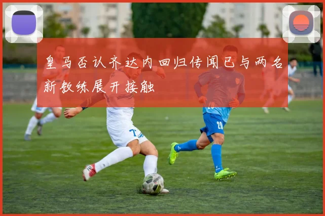 皇马否认齐达内回归传闻已与两名新教练展开接触