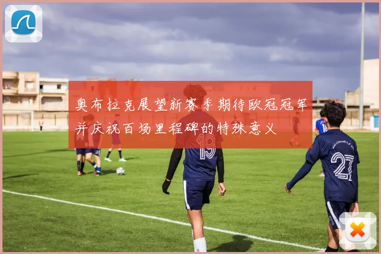 奥布拉克展望新赛季期待欧冠冠军并庆祝百场里程碑的特殊意义