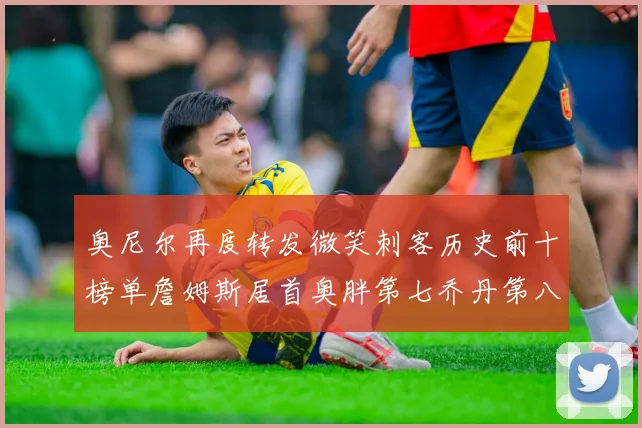 奥尼尔再度转发微笑刺客历史前十榜单詹姆斯居首奥胖第七乔丹第八引热议