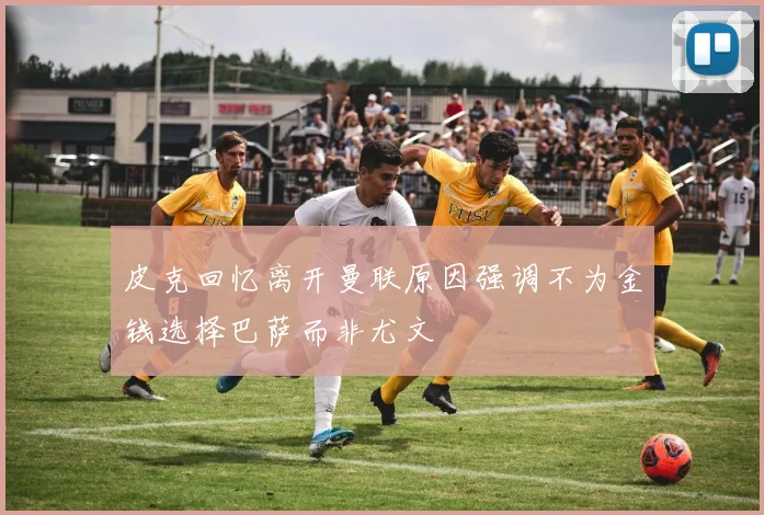 皮克回忆离开曼联原因强调不为金钱选择巴萨而非尤文